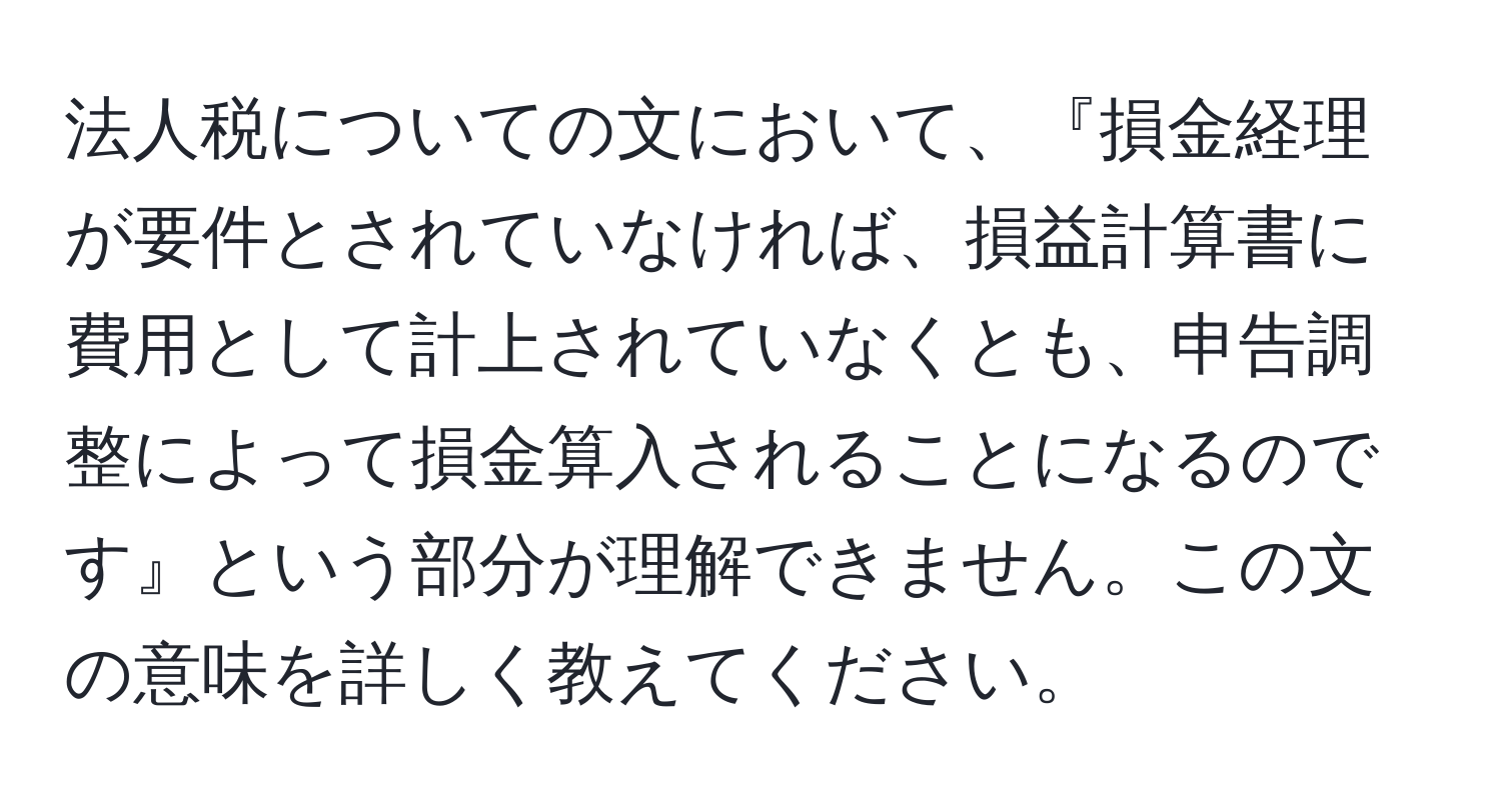 法人税についての文において、『損金経理が要件とされていなければ、損益計算書に費用として計上されていなくとも、申告調整によって損金算入されることになるのです』という部分が理解できません。この文の意味を詳しく教えてください。