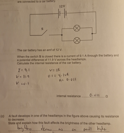 are connected to a car battery. 
The car battery has an emf of 12 V. 
When the switch S is closed there is a current of 9.1 A through the battery and 
a potential difference of 11.9 V across the headlamps. 
Calculate the internal resistance of the car battery. 
internal resistance _ Ω
(c) A fault develops in one of the headlamps in the figure above causing its resistance 
to decrease. 
State and explain how this fault affects the brightness of the other headlamp. 
_