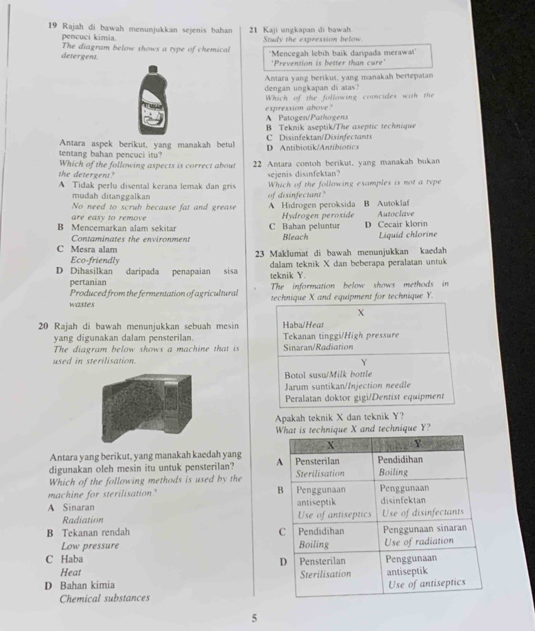 Rajah di bawah menunjukkan sejenis bahan 21 Kaji ungkapan di bawah
pencuci kimia. Study the expression below
The diagram below shows a type of chemical
detergent. 'Mencegah lebih baik daripada merawat'
'Prevention is better than cure'
Antara yang berikut, yang manakah bertepatan
dengan ungkapan di atas?
Which of the following coincides with the
expression above?
A Patogen/Pathogens
B Teknik aseptik/The aseptic technique
C Disinfektan/Disinfectants
Antara aspek berikut, yang manakah betul D Antibiotik/Antibiotics
tentang bahan pencuci itu?
Which of the following aspects is correct about 22 Antara contoh berikut, yang manakah bukan
the detergent? sejenis disinfektan?
A Tidak perlu disental kerana lemak dan gris Which of the following examples is not a type
mudah ditanggalkan of disinfectant?
No need to scrub because fat and grease A Hidrogen peroksida B Autoklaf
are easy to remove Hydrogen peroxide Autoclave
B Mencemarkan alam sekitar C Bahan peluntur D Cecair klorin
Contaminates the environment Bleach Liquid chlorine
C Mesra alam
Eco-friendly 23 Maklumat di bawah menunjukkan kaedah
D Dihasilkan daripada penapaian sisa teknik Y. dalam teknik X dan beberapa peralatan untuk
pertanian The information below shows methods in
Produced from the fermentation of agricultural
wastes technique X and equipment for technique Y.
X
20 Rajah di bawah menunjukkan sebuah mesin Haba/Heat
yang digunakan dalam pensterilan. Tekanan tinggi/High pressure
The diagram below shows a machine that is Sinaran/Radiation
used in sterilisation.
Y
Botol susu/Milk bottle
Jarum suntikan/Injection needle
Peralatan doktor gigi/Dentist equipment
Apakah teknik X dan teknik Y?
What is technique X and technique Y?
Antara yang berikut, yang manakah kaedah yang
digunakan oleh mesin itu untuk pensterilan? 
Which of the following methods is used by the 
machine for sterilisation?
A Sinaran 
Radiation 
B Tekanan rendah 
Low pressure
C Haba
Heat
D Bahan kimia 
Chemical substances
5