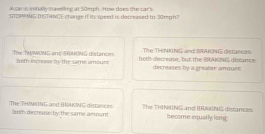 A car is initially travelling at 50mph. How does the car's
STOPPING DISTANCE 30mph?
The THINKING and BRAKING distances
The THINKING and BRAKING distances
both decrease, but the BRAKING distance
both increase by the same amount
decreases by a greater amount
The THINKING and BRAKING distances The THINKING and BRAKING distances
both decrease by the same amount becomeequally long