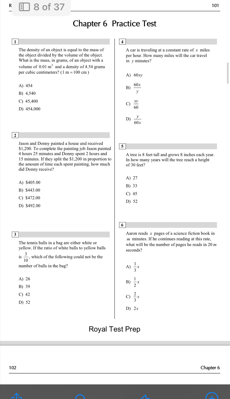 of 37 101
Chapter 6 Practice Test
1
4
The density of an object is equal to the mass of A car is traveling at a constant rate of x miles
the object divided by the volume of the object. per hour. How many miles will the car travel
What is the mass, in grams, of an object with a in y minutes?
volume of 0.01m^3 and a density of 4.54 grams
per cubic centimeters? (1m=100cm) A) 60xy
A) 454
B)  60x/y 
B) 4,540
C) 45,400
C)  xy/60 
D) 454,000
D)  y/60x 
2
Jason and Donny painted a house and received
$1,200. To complete the painting job Jason painted 5
4 hours 25 minutes and Donny spent 2 hours and A tree is 8 feet tall and grows 8 inches each year.
15 minutes. If they split the $1,200 in proportion to In how many years will the tree reach a height
the amount of time each spent painting, how much of 30 feet?
did Donny receive?
A) 27
A) $405.00
B) 33
B) $443.00
C) 45
C) $472.00
D) 52
D) $492.00
6
3
Aaron reads x pages of a science fiction book in
m minutes. If he continues reading at this rate,
The tennis balls in a bag are either white or what will be the number of pages he reads in 20 m
yellow. If the ratio of white balls to yellow balls seconds?
is  3/10  , which of the following could not be the
number of balls in the bag? A)  1/3 x
A) 26
B)  1/2 x
B) 39
C) 42
C)  2/3 x
D) 52
D) 2x
Royal Test Prep
102 Chapter 6