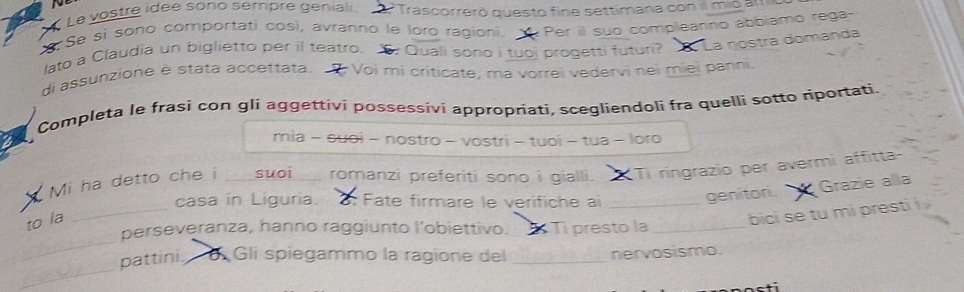 Le vostre idée sono sempre geniali. O Trascorrerò questo fine settimana con il mio amio 
Se sí sono comportati così, avranno le loro ragioni. Per il suo compleanno abbiamo rega- 
lato a Claudia un biglietto per il teatro. 6: Quali sono i tuoj progetti futuri? La nostra domanda 
di assunzione è stata accettata. Voi mi criticate, ma vorrei vedervi nei miej panni. 
Completa le frasi con gli aggettivi possessivi appropriati, scegliendoli fra quelli sotto riportati. 
mia - suoi - nostro - vostri - tuoi - tua - loro 
Mi ha detto che i _suoi_ romanzi preferiti sono i gialli. Ti ringrazio per avermi affitta- 
_ 
casa in Liguria. : Fate firmare le verifiche aï_ 
geniton. Grazie alla 
to la 
bici se tu mi presti i 
_ 
perseveranza, hanno raggiunto l’obiettivo. Ti presto la_ 
_ 
pattini. 6 Gli spiegammo la ragione del _nervosismo.