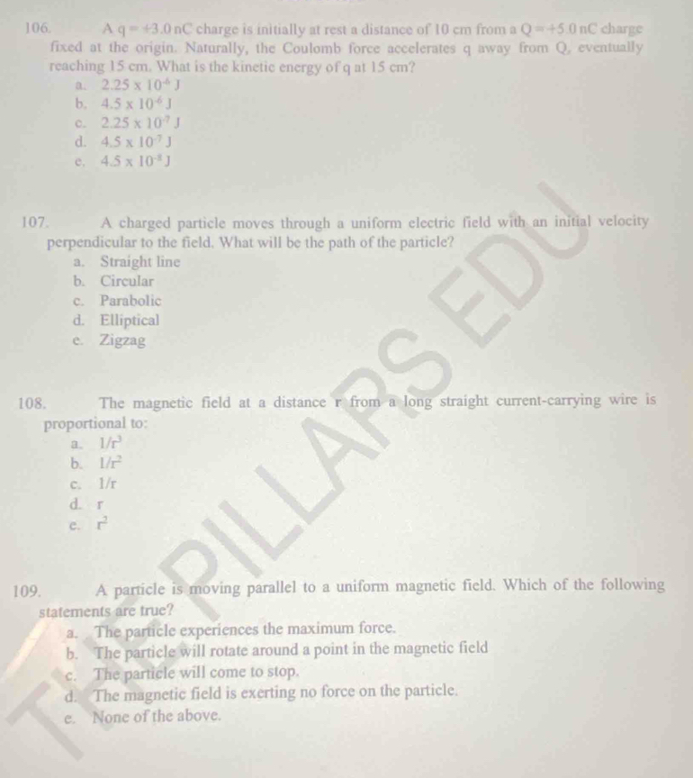 A q=+3.0nC charge is initially at rest a distance of 10 cm from a Q=+5.0nC charge
fixed at the origin. Naturally, the Coulomb force accelerates q away from Q. eventually
reaching 15 cm. What is the kinetic energy of q at 15 cm?
a. 2.25* 10^(-6)J
b. 4.5* 10^(-6)J
c. 2.25* 10^(-7)J
d. 4.5* 10^(-7)J
e. 4.5* 10^(-8)J
107. A charged particle moves through a uniform electric field with an initial velocity
perpendicular to the field, What will be the path of the particle?
a. Straight line
b. Circular
c. Parabolic
d. Elliptical
e. Zigzag
108. The magnetic field at a distance r from a long straight current-carrying wire is
proportional to:
a. 1/r^3
b. 1/r^2
c. 1/r
d. r
e. r^2
109. A particle is moving parallel to a uniform magnetic field. Which of the following
statements are true?
a. The particle experiences the maximum force.
b. The particle will rotate around a point in the magnetic field
c. The particle will come to stop.
d. The magnetic field is exerting no force on the particle.
e. None of the above.