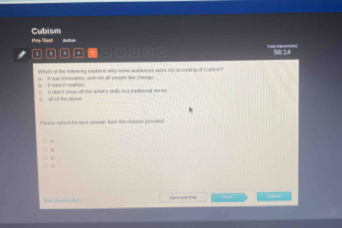 Cubism
Pre-Tost Auctive
□□□□_ 56:14
Which of the tollowing explaine wihy some audiences were net accepting of Cubln?
B I wasn't realistc a. It was innosative, and not all peaple like cherge.
c. I didn't show off the wtat's stulls in a tradiconal sense
d. all of the above
Pease selact the best anower from te choices provide:
A
D
C
D
Mach io nnt 120 Save ane Ese ideant