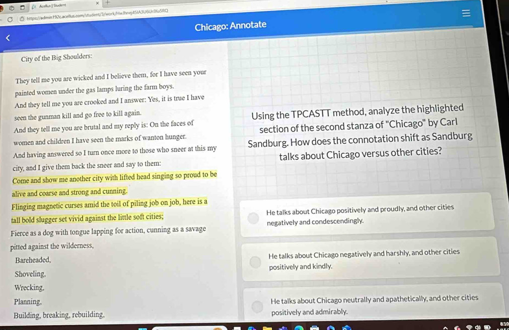 [ Acellus | Student ×
https://admin192c.acellus.com/student/3/work/HwJhnej45lA3U6UrIXu5RQ
Chicago: Annotate
City of the Big Shoulders:
They tell me you are wicked and I believe them, for I have seen your
painted women under the gas lamps luring the farm boys.
And they tell me you are crooked and I answer: Yes, it is true I have
seen the gunman kill and go free to kill again.
And they tell me you are brutal and my reply is: On the faces of Using the TPCASTT method, analyze the highlighted
women and children I have seen the marks of wanton hunger. section of the second stanza of ''Chicago'' by Carl
And having answered so I turn once more to those who sneer at this my Sandburg. How does the connotation shift as Sandburg
city, and I give them back the sneer and say to them: talks about Chicago versus other cities?
Come and show me another city with lifted head singing so proud to be
alive and coarse and strong and cunning.
Flinging magnetic curses amid the toil of piling job on job, here is a
tall bold slugger set vivid against the little soft cities; He talks about Chicago positively and proudly, and other cities
Fierce as a dog with tongue lapping for action, cunning as a savage negatively and condescendingly.
pitted against the wilderness,
Bareheaded, He talks about Chicago negatively and harshly, and other cities
Shoveling, positively and kindly.
Wrecking,
Planning, He talks about Chicago neutrally and apathetically, and other cities
Building, breaking, rebuilding, positively and admirably.