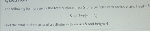 Question 
The following formula gives the total surface area S of a cylinder with radius r and height
S=2π r(r+h)
Find the total surface area of a cylinder with radius 8 and height 4.