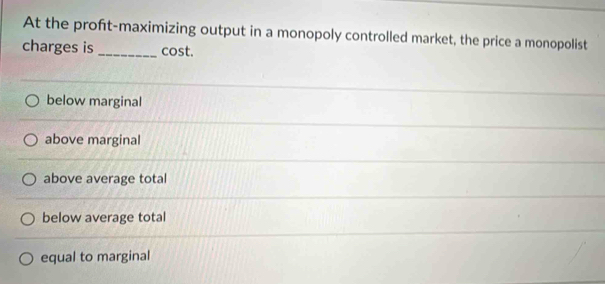 At the proft-maximizing output in a monopoly controlled market, the price a monopolist
charges is _cost.
below marginal
above marginal
above average total
below average total
equal to marginal