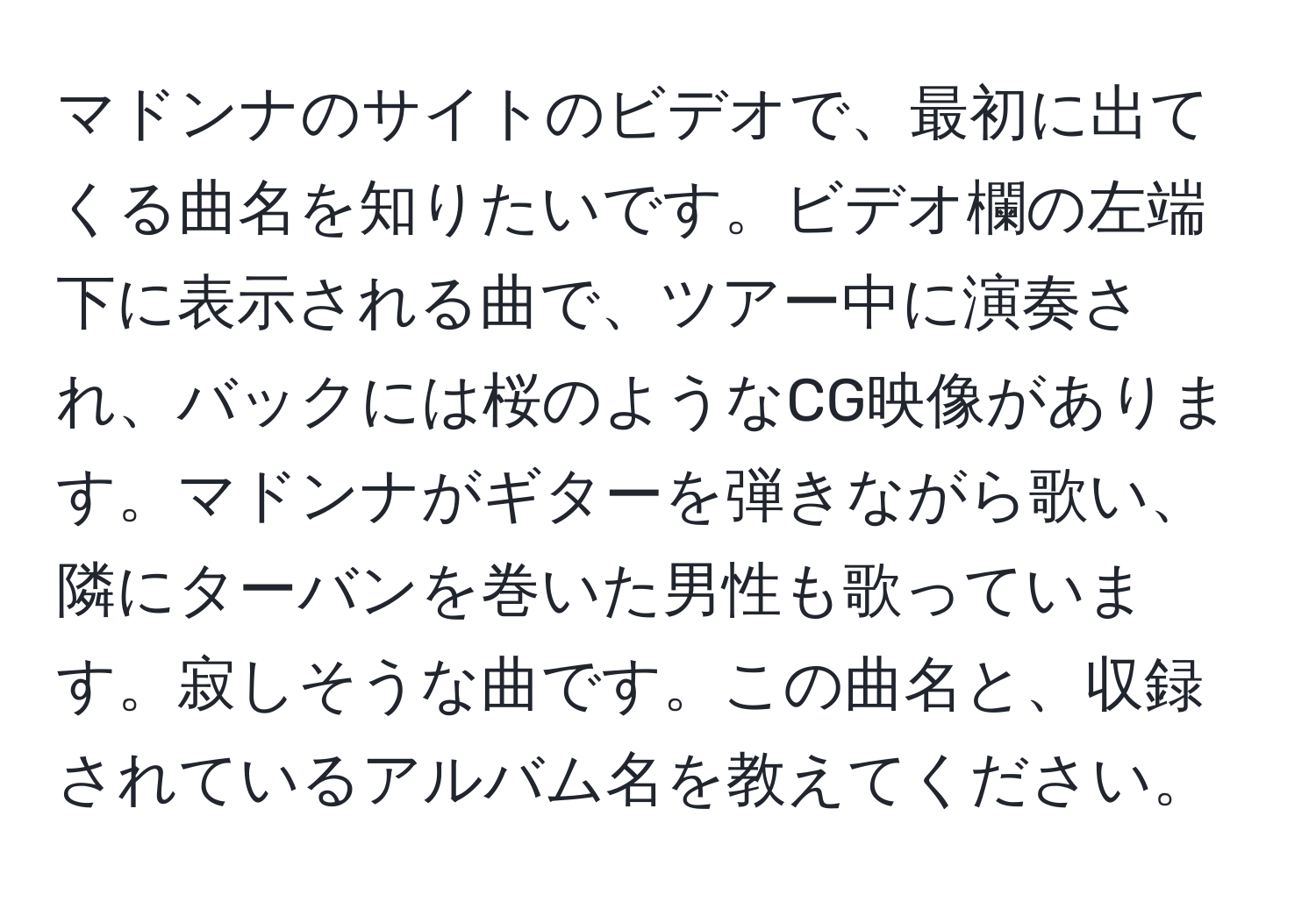 マドンナのサイトのビデオで、最初に出てくる曲名を知りたいです。ビデオ欄の左端下に表示される曲で、ツアー中に演奏され、バックには桜のようなCG映像があります。マドンナがギターを弾きながら歌い、隣にターバンを巻いた男性も歌っています。寂しそうな曲です。この曲名と、収録されているアルバム名を教えてください。