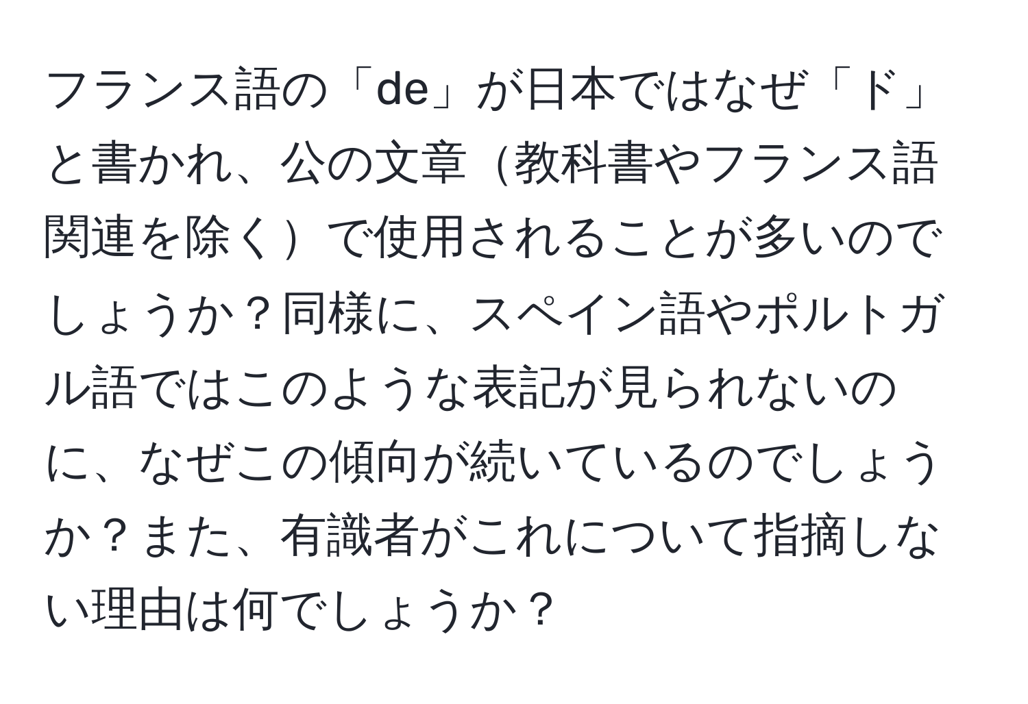 フランス語の「de」が日本ではなぜ「ド」と書かれ、公の文章教科書やフランス語関連を除くで使用されることが多いのでしょうか？同様に、スペイン語やポルトガル語ではこのような表記が見られないのに、なぜこの傾向が続いているのでしょうか？また、有識者がこれについて指摘しない理由は何でしょうか？