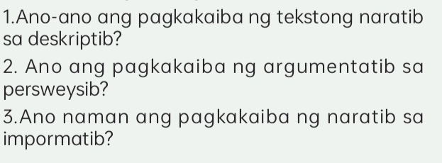 Ano-ano ang pagkakaiba ng tekstong naratib 
sa deskriptib? 
2. Ano ang pagkakaiba ng argumentatib sa 
persweysib? 
3.Ano naman ang pagkakaiba ng naratib sa 
impormatib?