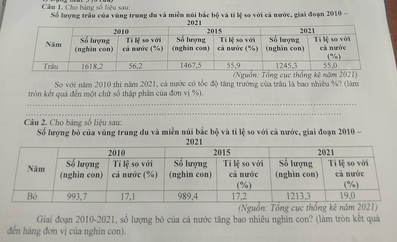 Cho bảng số liệu sau: 
Số lượng trấu của vùng trung du và miền núi bắc bộ và tỉ lệ so với cả nước, giai đoạn 2010 - 
So với năm 2010 thì năm 2021, cả nước có tốc độ tăng trưởng của trâu là bao nhiêu %? (làm 
tròn kết quả đến một chữ số thập phân của đơn vị %). 
Câu 2. Cho bảng số liệu sau: 
Số lượng bò của vùng trung du và miền núi bắc bộ và tỉ lệ so với cả nước, giai đoạn 2010 - 
(Nguồn: Tổng cục thống kê năm 2021) 
Giai đoạn 2010-2021, số lượng bò của cả nước tăng bao nhiêu nghìn con? (làm tròn kết quả 
đến hàng đơn vị của nghìn con).