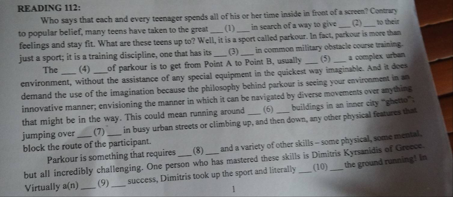 READING 112: 
Who says that each and every teenager spends all of his or her time inside in front of a screen? Contrary 
to popular belief, many teens have taken to the great_ (1)_ in search of a way to give . _(2)_ to their 
feelings and stay fit. What are these teens up to? Well, it is a sport called parkour. In fact, parkour is more than 
just a sport; it is a training discipline, one that has its _(3) _in common military obstacle course training. 
The (4) of parkour is to get from Point A to Point B, usually (5) a complex urban 
environment, without the assistance of any special equipment in the quickest way imaginable. And it does 
demand the use of the imagination because the philosophy behind parkour is seeing your environment in an 
innovative manner; envisioning the manner in which it can be navigated by diverse movements over anything 
that might be in the way. This could mean running around (6 buildings in an inner city “ghetto” 
jumping over _(7) _in busy urban streets or climbing up, and then down, any other physical features that 
block the route of the participant. 
Parkour is something that requires (8) and a variety of other skills - some physical, some mental, 
but all incredibly challenging. One person who has mastered these skills is Dimitris Kyrsanidis of Greece. 
Virtually a(n)_ (9) _success, Dimitris took up the sport and literally (10) the ground running! In 
1