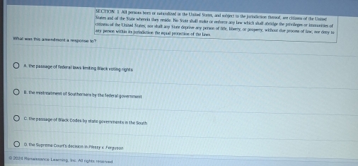 SECTTON. S. All persoes born or nataralized in the Unkted States, and subject to the jariscaction thereof, are cinzens of the United
States and of the State whereia they resde. No State shall make or enfonce any lw which shall abridge she privileges or immuunities of
crtizens of the United States; nor stall any State deprive anry person of life, liberty, or peopenty, without due process of law, nor deny to
any person withis its jarisdiction the equal protection of the laws
What was this amendment a resposse in
A. the passage of federal laws limiting Black voting rights
B. the mistreatment of Southersers by the federal goversment
C. the passage of Black Dodes by state governments in the South
D. the Supreme Caurt's decision in Plessy k Fergsson
© 2024 Remansance Leaming, Inc. All rights reserved