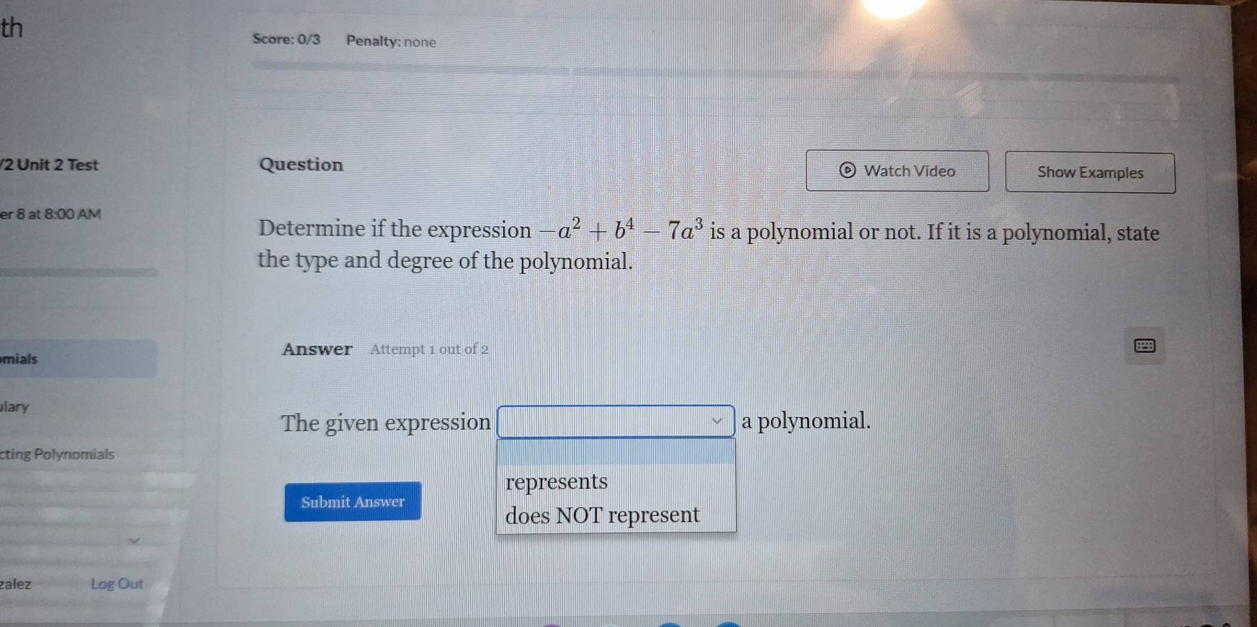 th 
Score: 0/3 Penalty: none 
/2 Unit 2 Test Question Watch Video Show Examples 
er 8 at 8:00 AM 
Determine if the expression -a^2+b^4-7a^3 is a polynomial or not. If it is a polynomial, state 
the type and degree of the polynomial. 
Answer Attempt 1 out of 2 
mials 
ary 
The given expression □ sim a polynomial. 
cting Polynomials 
represents 
Submit Answer 
does NOT represent 
zalez Log Out