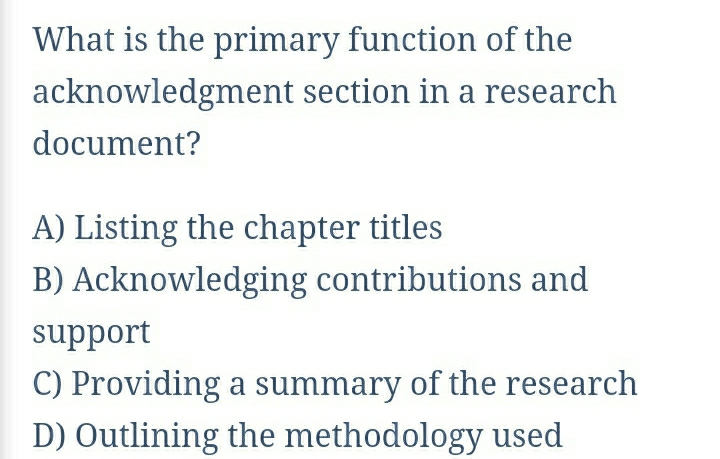 What is the primary function of the
acknowledgment section in a research
document?
A) Listing the chapter titles
B) Acknowledging contributions and
support
C) Providing a summary of the research
D) Outlining the methodology used