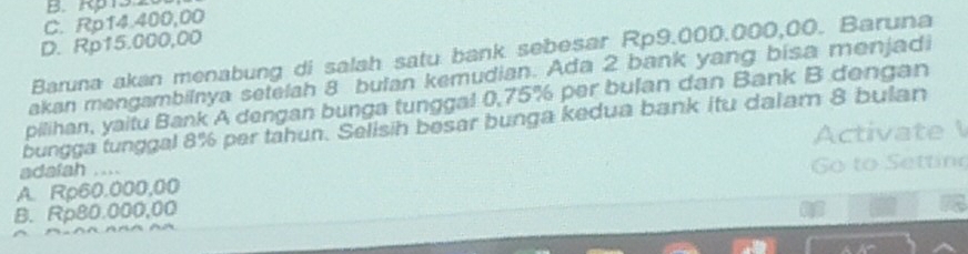 B. Rp 13 2
C. Rp14.400,00
D. Rp15.000,00
Baruna akan menabung di salah satu bank sebesar Rp9.000.000,00. Baruna
akan mengambilnya setelah 8 bulan kemudian. Ada 2 bank yang bisa menjadi
pilihan, yaitu Bank A dengan bunga tunggal 0,75% per bulan dan Bank B dengan
bungga tunggal 8% per tahun. Selisih besar bunga kedua bank itu dalam 8 bulan
Activat
adafah ...
A. Rp60.000,00 G o to Settin
B. Rp80.000,00