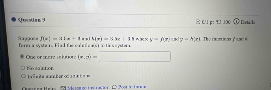 □ 0/1 pt つ100 i Details
Suppose f(x)=3.5x+3 and h(x)=3.5x+3.5 where y=f(x) and y=h(x). The functions f and h
form a system. Find the solution(s) to this system.
One or more solution: (x,y)= □
No solution
Infinite number of solutions
Question Help: [ Message instructor 〇 Post to forum