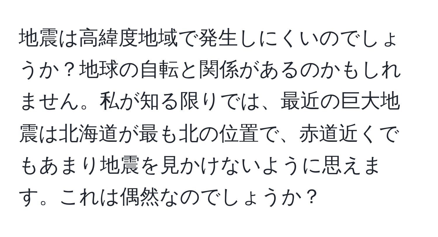 地震は高緯度地域で発生しにくいのでしょうか？地球の自転と関係があるのかもしれません。私が知る限りでは、最近の巨大地震は北海道が最も北の位置で、赤道近くでもあまり地震を見かけないように思えます。これは偶然なのでしょうか？