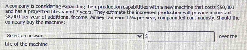 A company is considering expanding their production capabilities with a new machine that costs $50,000
and has a projected lifespan of 7 years. They estimate the increased production will provide a constant
$8,000 per year of additional income. Money can earn 1.9% per year, compounded continuously. Should the 
company buy the machine? 
Select an answer . $□ over the 
life of the machine