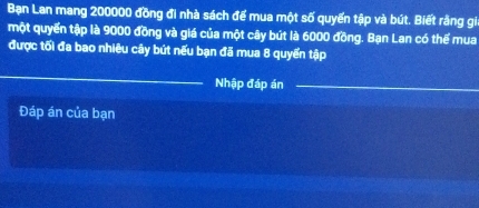 Bạn Lan mang 200000 đồng đi nhà sách để mua một số quyển tập và bút. Biết rằng gi 
một quyển tập là 9000 đồng và giá của một cây bút là 6000 đồng. Bạn Lan có thể mua 
được tối đa bao nhiêu cây bút nếu bạn đã mua 8 quyển tập 
_ 
Nhập đáp án_ 
Đáp án của bạn