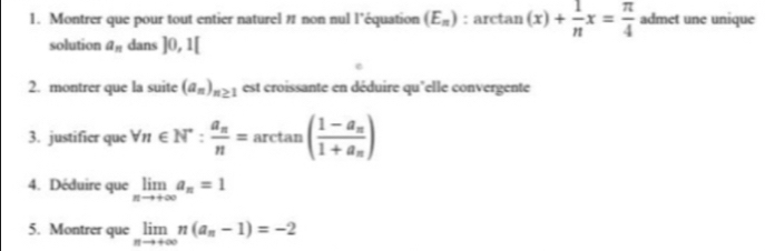 Montrer que pour tout entier naturel # non nul l’équation (E_n) :arctan (x)+ 1/n x= π /4  admet une unique 
solution a_n dans ]0,1[
2. montrer que la suite (a_n)_n≥ 1 est croissante en déduire qu'elle convergente 
3. justifier que forall n∈ N^*:frac a_nn=arctan (frac 1-a_n1+a_n)
4. Déduire que limlimits _nto +∈fty a_n=1
5. Montrer que limlimits _nto +∈fty n(a_n-1)=-2