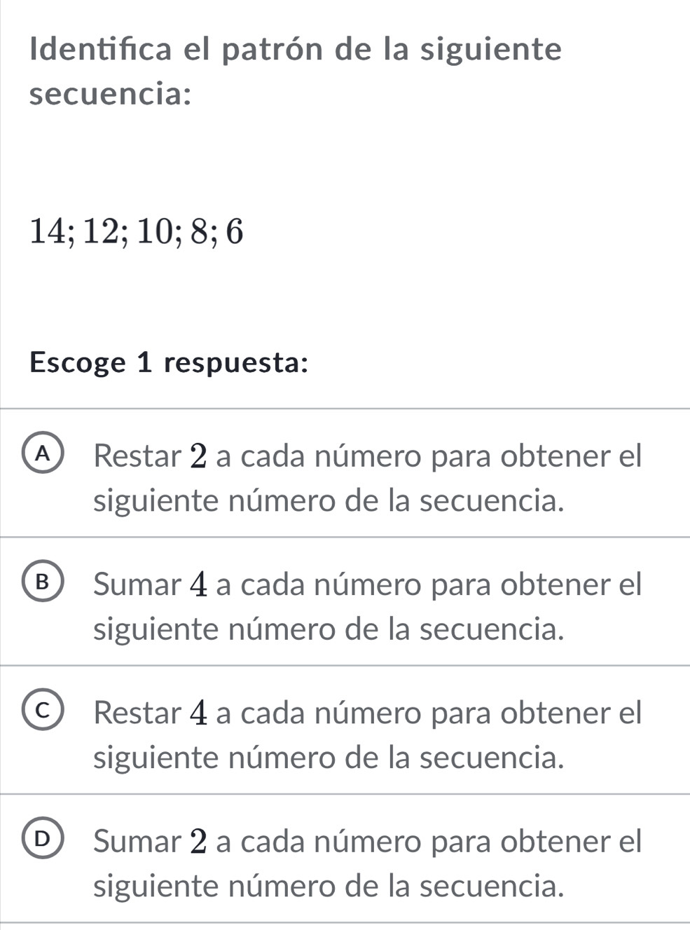 Identifica el patrón de la siguiente
secuencia:
14; 12; 10; 8; 6
Escoge 1 respuesta:
A  Restar 2 a cada número para obtener el
siguiente número de la secuencia.
B Sumar 4 a cada número para obtener el
siguiente número de la secuencia.
C Restar 4 a cada número para obtener el
siguiente número de la secuencia.
D  Sumar 2 a cada número para obtener el
siguiente número de la secuencia.