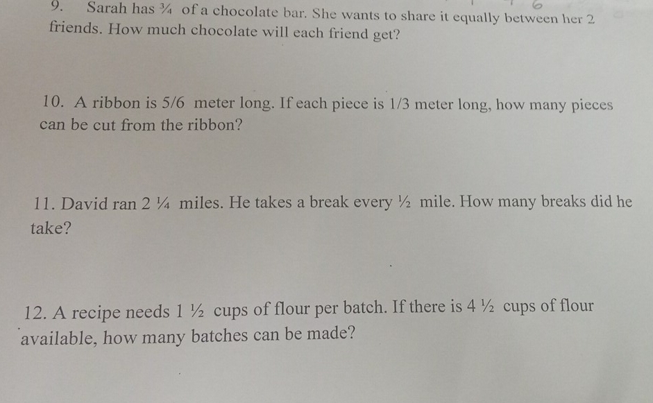 Sarah has ¾ of a chocolate bar. She wants to share it equally between her 2
friends. How much chocolate will each friend get? 
10. A ribbon is 5/6 meter long. If each piece is 1/3 meter long, how many pieces 
can be cut from the ribbon? 
11. David ran 2 ¼ miles. He takes a break every ½ mile. How many breaks did he 
take? 
12. A recipe needs 1 ½ cups of flour per batch. If there is 4 ½ cups of flour 
available, how many batches can be made?