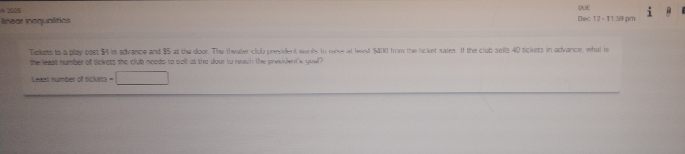 4-2225 DUE 
linear inequalities Dec 12 - 11:59 pm 
Tickets to a play cost $4 in advance and $5 at the door. The theater club president wants to raise at least $400 from the ticket sales. If the club sells 40 tickets in advance, what is 
the least number of tickets the club needs to sell at the door to reach the president's goal? 
Least number of tickets =□