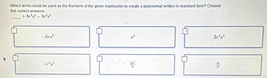 Which terms could be used as the first term of the given expression to create a polynomial written in standard form? Choose
five correct answers.
_ +8r^2s^4-3r^3s^3
-6rs^5
s^5
3r^4s^5
-r^4s^5
 5s^7/6 
 4r/s^6 