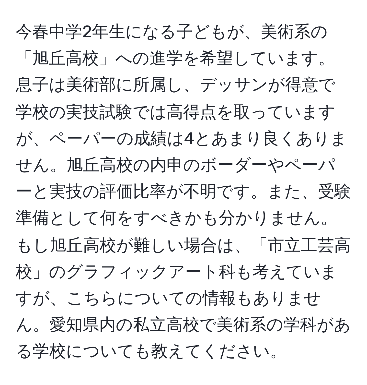 今春中学2年生になる子どもが、美術系の「旭丘高校」への進学を希望しています。息子は美術部に所属し、デッサンが得意で学校の実技試験では高得点を取っていますが、ペーパーの成績は4とあまり良くありません。旭丘高校の内申のボーダーやペーパーと実技の評価比率が不明です。また、受験準備として何をすべきかも分かりません。もし旭丘高校が難しい場合は、「市立工芸高校」のグラフィックアート科も考えていますが、こちらについての情報もありません。愛知県内の私立高校で美術系の学科がある学校についても教えてください。