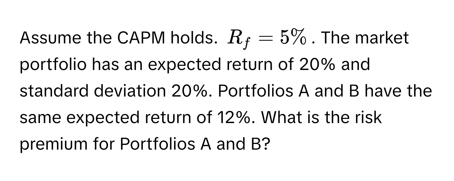 Assume the CAPM holds. $R_f = 5%$. The market portfolio has an expected return of 20% and standard deviation 20%. Portfolios A and B have the same expected return of 12%. What is the risk premium for Portfolios A and B?