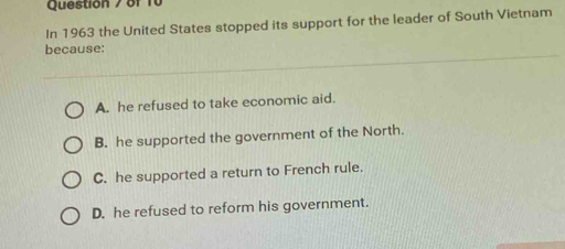 In 1963 the United States stopped its support for the leader of South Vietnam
because:
A. he refused to take economic aid.
B. he supported the government of the North.
C. he supported a return to French rule.
D. he refused to reform his government.