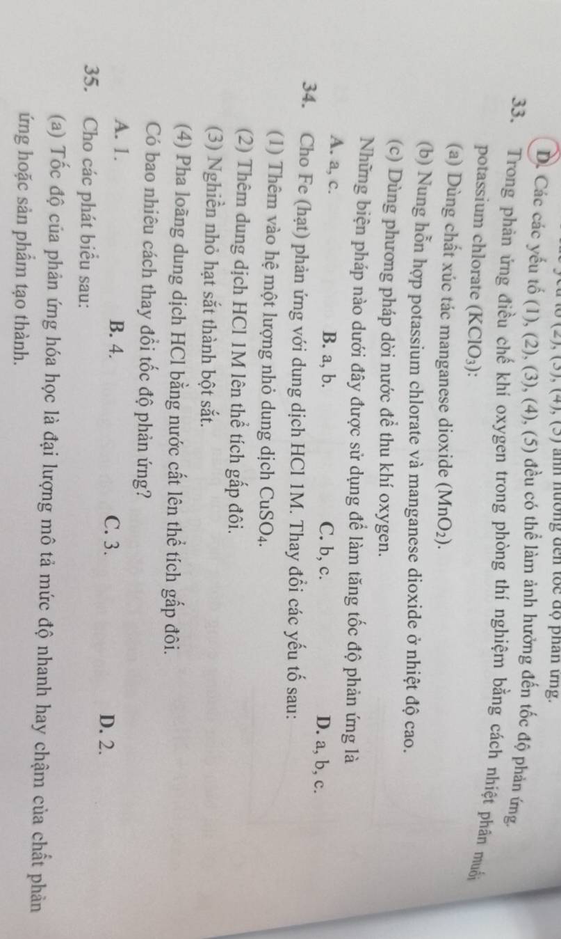 (0),(4), (0) nn n ương d en t c đ ộ phan tng.
D. Các các yếu tố (1), (2), (3), (4), (5) đều có thể làm ảnh hưởng đến tốc độ phản ứng.
33. Trong phản ứng điều chế khí oxygen trong phòng thí nghiệm bằng cách nhiệt phân muối
potassium chlorate (KClO_3) : 
(a) Dùng chất xúc tác manganese dioxide (MnO_2). 
(b) Nung hỗn hợp potassium chlorate và manganese dioxide ở nhiệt độ cao.
(c) Dùng phương pháp dời nước để thu khí oxygen.
Những biện pháp nào dưới đây được sử dụng để làm tăng tốc độ phản ứng là
A. a, c. B. a, b. C. b, c. D. a, b, c.
34. Cho Fe (hạt) phản ứng với dung dịch HCl 1M. Thay đổi các yếu tố sau:
(1) Thêm vào hệ một lượng nhỏ dung dịch CuSO_4
(2) Thêm dung dịch HCl 1M lên thể tích gấp đôi.
(3) Nghiền nhỏ hạt sắt thành bột sắt.
(4) Pha loãng dung dịch HCl bằng nước cất lên thể tích gấp đôi.
Có bao nhiêu cách thay đổi tốc độ phản ứng?
A. 1. B. 4. C. 3.
D. 2.
35. Cho các phát biểu sau:
(a) Tốc độ của phản ứng hóa học là đại lượng mô tả mức độ nhanh hay chậm của chất phản
ứng hoặc sản phẩm tạo thành.