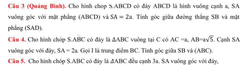 (Quảng Bình). Cho hình chóp S. ABCD có đáy ABCD là hình vuông cạnh a, SA 
vuông góc với mặt phăng (ABCD) và SA=2a 1. Tính góc giữa đường thăng SB và mặt 
phắng (SAD). 
Câu 4. Cho hình chóp S. ABC có đáy là △ ABC vuông tại C có AC=a, AB=asqrt(5). Cạnh SA 
vuông góc với đáy, SA=2a l. Gọi I là trung điểm BC. Tính góc giữa SB và (ABC). 
Câu 5. Cho hình chóp S. ABC có đáy là △ ABC đều cạnh 3a. SA vuông góc với đáy,