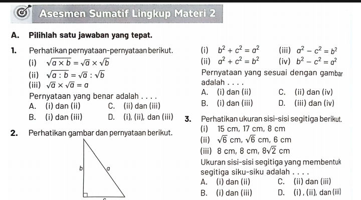 Asesmen Sumatif Lingkup Materi 2
A. Pilihlah satu jawaban yang tepat.
1. Perhatikan pernyataan-pernyataan berikut. (i) b^2+c^2=a^2 (iii) a^2-c^2=b^2
(i) sqrt(a* b)=sqrt(a)* sqrt(b) (ii) a^2+c^2=b^2 (iv) b^2-c^2=a^2
Pernyataan yang sesuai dengan gambar
(ii) sqrt(a:b)=sqrt(a):sqrt(b) adalah . . . .
(iii) sqrt(a)* sqrt(a)=a
Pernyataan yang benar adalah . . . . A. (i) dan (ii) C. (ii) dan (iv)
A. (i) dan (ii) C. (ii) dan (iii) B. (i) dan (iii) D. (iii) dan (iv)
B. (i) dan (iii) D. (i), (ii), dan (iii) 3. Perhatikan ukuran sisi-sisi segitiga berikut.
2. Perhatikan gambar dan pernyataan berikut. (ii) (i) 15 cm, 17 cm, 8 cm
sqrt(6)cm, sqrt(6)cm, 6cm
(iii) 8 cm, 8 cm, 8sqrt(2)cm
Ukuran sisi-sisi segitiga yang membentuk
segitiga siku-siku adalah . . . .
A. (i) dan (ii) C. (ii) dan (iii)
B. (i) dan (iii) D. (i) , (ii), dan (iii)