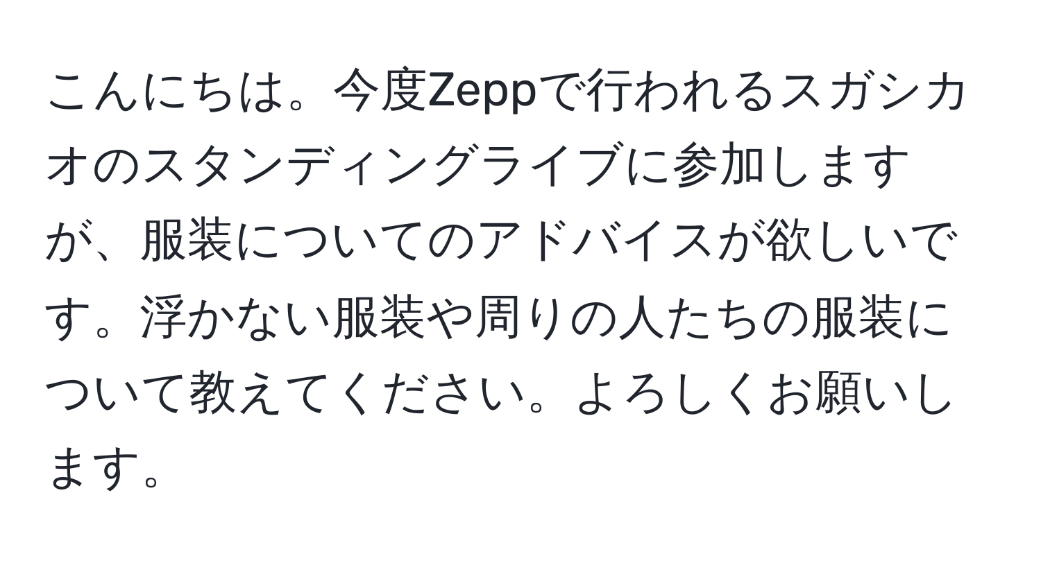 こんにちは。今度Zeppで行われるスガシカオのスタンディングライブに参加しますが、服装についてのアドバイスが欲しいです。浮かない服装や周りの人たちの服装について教えてください。よろしくお願いします。