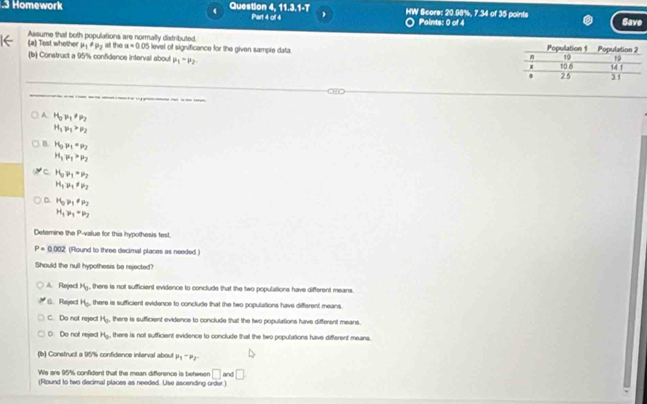 .3 Homework Question 4. 11.3,1-T HW Score: 20.98%, 7.34 of 35 points
( Part 4 of 4 Points: 0 of 4 Save
Assume that both populations are normally distributed. 
(a) Test whether mu _1!= mu _2 at the a=0.05 level of significance for the given sample data. 
(b) Construct a 95% confidence interval about mu _1-mu _2.
A H_0mu _1!= mu _2
H_1mu _1>mu _2
B. H_0mu _1=mu _2
H_1mu _1>mu _2
C. H_0mu _1=mu _2
H_1u_1!= mu _2
D. H_0mu _1!= mu _2
H_1mu _1=mu _2
Detemine the P -value for this hypothesis test.
P=0.002 (Round to three decimal places as needed.)
Should the null hypothesis be rejected?
A Reject H_0. , there is not sufficient evidence to conclude that the two populations have different means.
B. Reject H_0. there is sufficient evidence to conclude that the two populations have different means.
C. Do not reject H_0. there is sufficient evidence to conclude that the two populations have different means.
D Do not reject H_0 , there is not sufficient evidence to conclude that the two populations have different means.
(b) Construct a 95% confidence interval about mu _1-mu _2. 
We are 95% confident that the mean difference is between □ and□
(Round to two decimal places as needed. Use ascending order.)