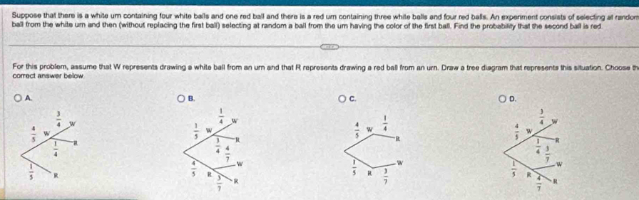 Suppose that there is a white um containing four white balls and one red ball and there is a red urn containing three white balls and four red balls. An experiment consists of selecting at randon
ball from the white ur and then (without replacing the first ball) selecting at random a ball from the urn having the color of the first ball. Find the probability that the second ball is red
For this problem, assume that W represents drawing a white ball from an urn and that R represents drawing a red ball from an urn. Draw a tree diagram that represents this situation. Choose th
correct answer below
A.
B.
C.
D.
 1/4  w
 3/4  w
 1/5  w
 4/5  w  1/4 
 1/4  R
R
 4/5  w
 4/7 
 1/4   3/7 
w
W
w
 4/5  R
 1/5  R  3/7 
 1/5  R
 3/7  R
 4/7  R