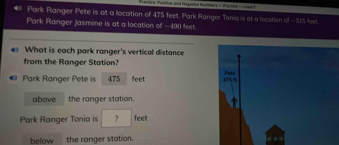 Practice: Positive and Negative Numbers — Practice — Level F 
Park Ranger Pete is at a location of 475 feet. Park Ranger Tonia is at a location of —515 feet. 
Park Ranger Jasmine is at a location of −490 feet. 
What is each park ranger's vertical distance 
from the Ranger Station? 
Pete 
Park Ranger Pete is 475 feet 475 ft
above the ranger station. 
Park Ranger Tonia is ? feet 
below the ranger station.