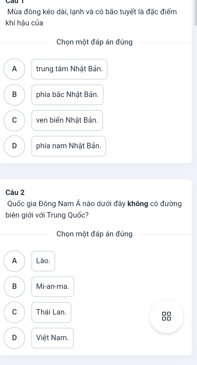 Mùa đông kéo dài, lạnh và có bão tuyết là đặc điểm
khí hậu của
Chọn một đáp án đúng
A trung tâm Nhật Bản.
B phía bắc Nhật Bản.
C ven biển Nhật Bản.
D phía nam Nhật Bản.
Câu 2
Quốc gia Đông Nam Á nào dưới đây không có đường
biên giới với Trung Quốc?
Chọn một đáp án đúng
A Lào.
B Mi-an-ma.
C Thái Lan.
D Việt Nam.