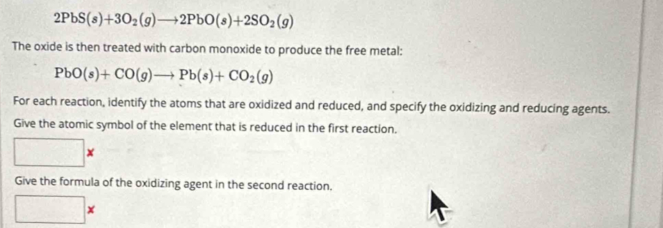 2PbS(s)+3O_2(g)to 2PbO(s)+2SO_2(g)
The oxide is then treated with carbon monoxide to produce the free metal:
PbO(s)+CO(g)to Pb(s)+CO_2(g)
For each reaction, identify the atoms that are oxidized and reduced, and specify the oxidizing and reducing agents. 
Give the atomic symbol of the element that is reduced in the first reaction.
x
Give the formula of the oxidizing agent in the second reaction. 
□ :