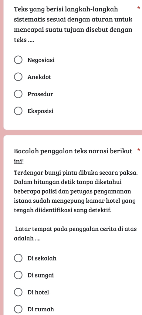 Teks yang berisi langkah-langkah *
sistematis sesuai dengan aturan untuk
mencapai suatu tujuan disebut dengan
teks ....
Negosiasi
Anekdot
Prosedur
Eksposisi
Bacalah penggalan teks narasi berikut *
ini!
Terdengar bunyi pintu dibuka secara paksa.
Dalam hitungan detik tanpa diketahui
beberapa polisi dan petugas pengamanan
istana sudah mengepung kamar hotel yang
tengah diidentifikasi sang detektif.
Latar tempat pada penggalan cerita di atas
adalah ....
Di sekolah
Di sungai
Di hotel
Di rumah