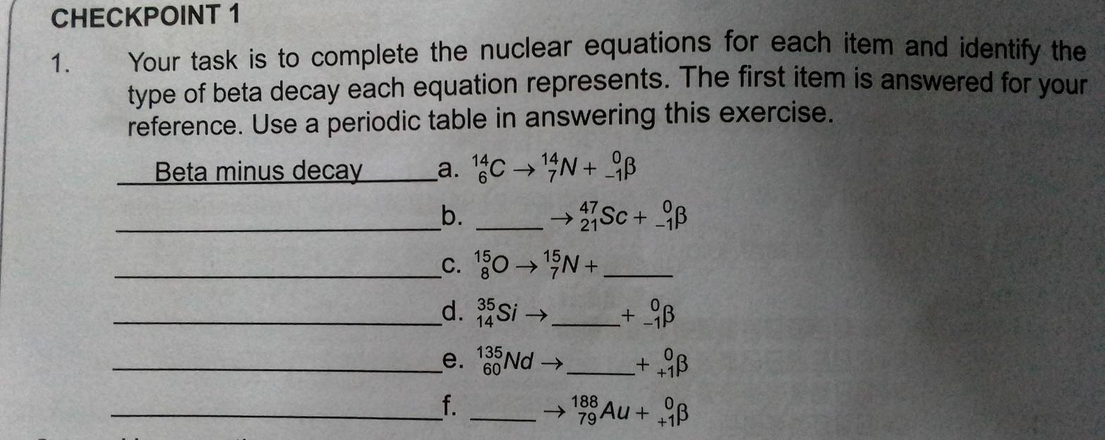 CHECKPOINT 1 
1. Your task is to complete the nuclear equations for each item and identify the 
type of beta decay each equation represents. The first item is answered for your 
reference. Use a periodic table in answering this exercise. 
Beta minus decay _a. _6^((14)Cto _7^(14)N+_(-1)^0beta
_ 
b._
_(21)^(47)Sc+_(-1)^0beta
__C. _8^(15)Oto _7^(15)N+ _ 
_d. _(14)^(35)Si _ +_(-1)^0beta
_e. _(60)^(135)Nd _ ) +beginarrayr 0 +1endarray beta
_f._
_(79)^(188)Au+_(+1)^0beta