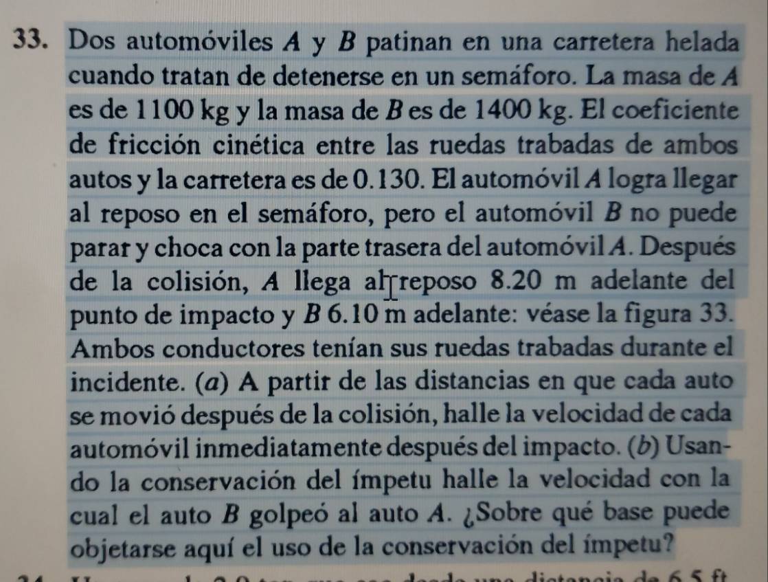 Dos automóviles A y B patinan en una carretera helada 
cuando tratan de detenerse en un semáforo. La masa de A 
es de 1100 kg y la masa de B es de 1400 kg. El coeficiente 
de fricción cinética entre las ruedas trabadas de ambos 
autos y la carretera es de 0.130. El automóvil A logra llegar 
al reposo en el semáforo, pero el automóvil B no puede 
parar y choca con la parte trasera del automóvil A. Después 
de la colisión, A llega al reposo 8.20 m adelante del 
punto de impacto y B 6.10 m adelante: véase la figura 33. 
Ambos conductores tenían sus ruedas trabadas durante el 
incidente. (@) A partir de las distancias en que cada auto 
se movió después de la colisión, halle la velocidad de cada 
automóvil inmediatamente después del impacto. (b) Usan- 
do la conservación del ímpetu halle la velocidad con la 
cual el auto B golpeó al auto A. ¿Sobre qué base puede 
objetarse aquí el uso de la conservación del ímpetu? 
_