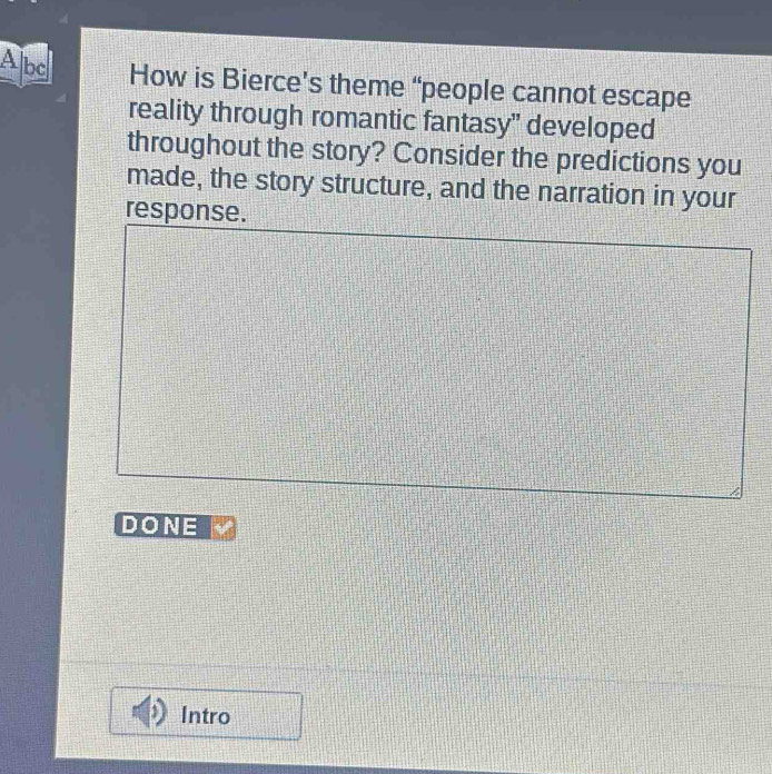 A bc 
How is Bierce’s theme “people cannot escape 
reality through romantic fantasy" developed 
throughout the story? Consider the predictions you 
made, the story structure, and the narration in your 
response. 
DONE 
Intro