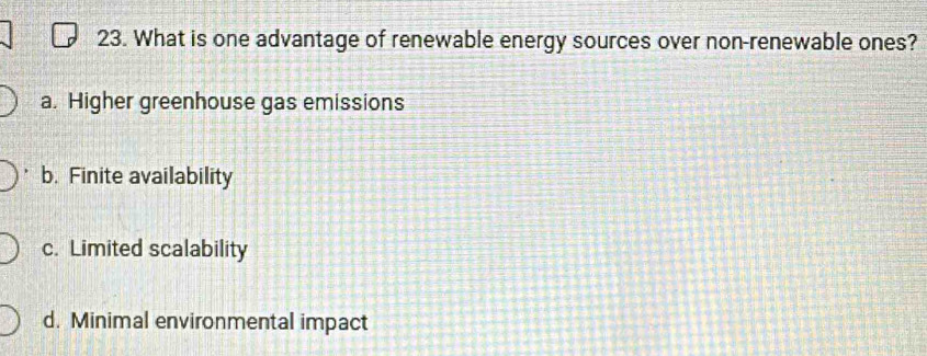 What is one advantage of renewable energy sources over non-renewable ones?
a. Higher greenhouse gas emissions
b. Finite availability
c. Limited scalability
d. Minimal environmental impact