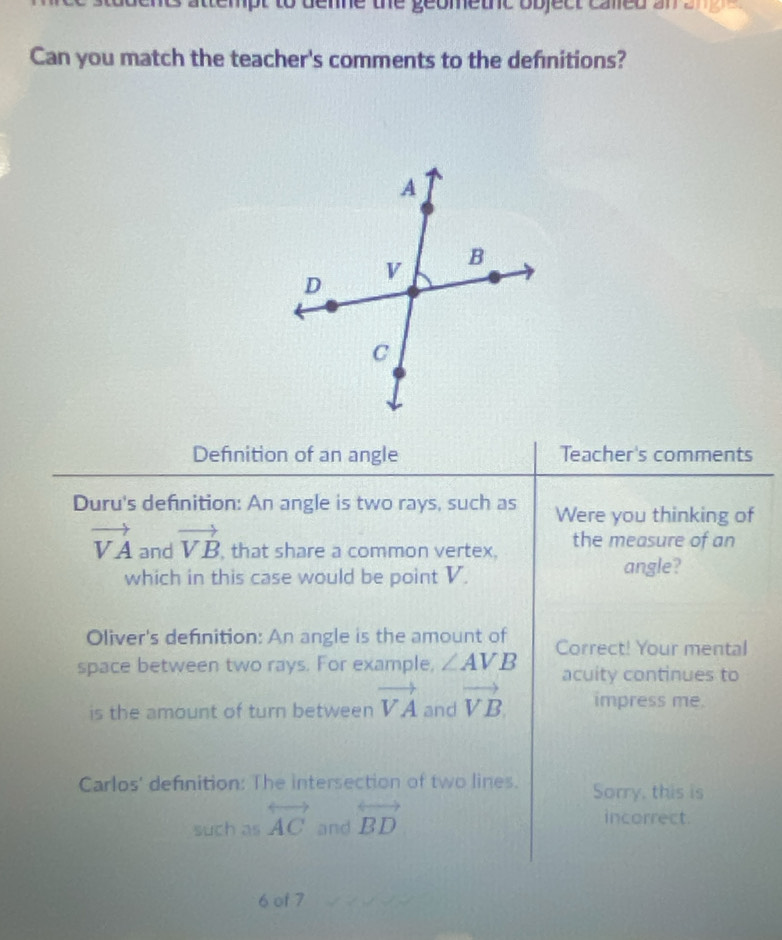 attempt to deme the geometne object camed an an g 
Can you match the teacher's comments to the defnitions? 
Definition of an angle Teacher's comments 
Duru's definition: An angle is two rays, such as Were you thinking of
vector VA and vector VB , that share a common vertex, the measure of an 
which in this case would be point V. angle? 
Oliver's definition: An angle is the amount of 
space between two rays. For example, ∠ AVB Correct! Your mental 
acuity continues to 
is the amount of turn between vector VA and vector VB. impress me. 
Carlos' definition: The intersection of two lines. Sorry, this is 
such as overleftrightarrow AC and overleftrightarrow BD
incorrect. 
6 of 7