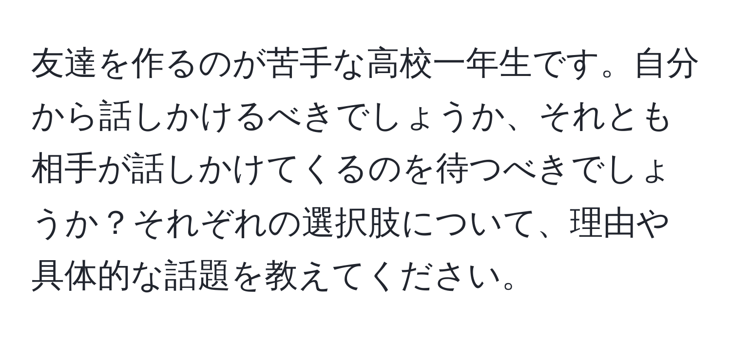 友達を作るのが苦手な高校一年生です。自分から話しかけるべきでしょうか、それとも相手が話しかけてくるのを待つべきでしょうか？それぞれの選択肢について、理由や具体的な話題を教えてください。