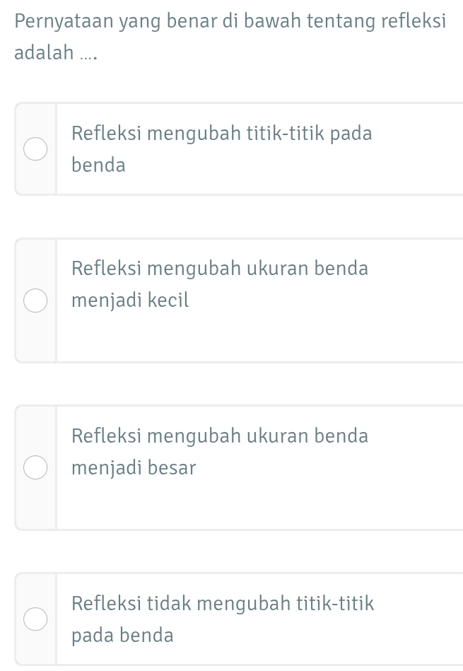 Pernyataan yang benar di bawah tentang refleksi
adalah ....
Refleksi mengubah titik-titik pada
benda
Refleksi mengubah ukuran benda
menjadi kecil
Refleksi mengubah ukuran benda
menjadi besar
Refleksi tidak mengubah titik-titik
pada benda