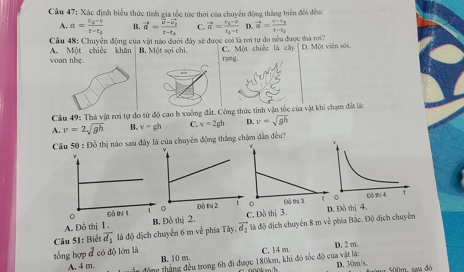 Xác định biểu thức tính gia tốc tức thời của chuyển động thắng biến đổi đều:
A. a=frac v_0-vt-t_0 B. vector a=frac vector v-vector v_0t-t_0 C. vector a=frac v_0-vt_0-t D. vector a=frac v-v_0t-t_0
Câu 48: Chuyển động của vật nào dưới đây sẽ được coi là rơi tự do nếu được thả rơi?
A. Một chiếc khăn B. Một sợi chi. C. Một chiếc lá cây D. Một viên sỏi.
voan nhẹ.ung.
Câu 49: Thả vật rơi tự do từ độ cao h xuốnng thức tính vận tốc của vật khi chạm đất là:
A. v=2sqrt(gh) B. v=gh C. v=2gh D. v=sqrt(gh)
Câu 50 : Đồ thị nào sau đây là của chuyển động thẳng chậm dần đều?
A. Đồ thị 1 . B. Đồ thị 2. C. Đồ thị 3.
D. Đồ thị 4.
Câu 51: Biết vector d_1 là độ dịch chuyển 6 m về phía Tây, vector d_2 là độ dịch chuyển 8 m về phía Bắc. Độ dịch chuyềển
C. 14 m.
tổng hợp vector d có độ lớn là D. 2 m.
A. 4 m. B. 10 m.
động thẳng đều trong 6h đi được 180km, khi đó tốc độ của vật là:
00k mh D. 30m/s.
g m , sau đó